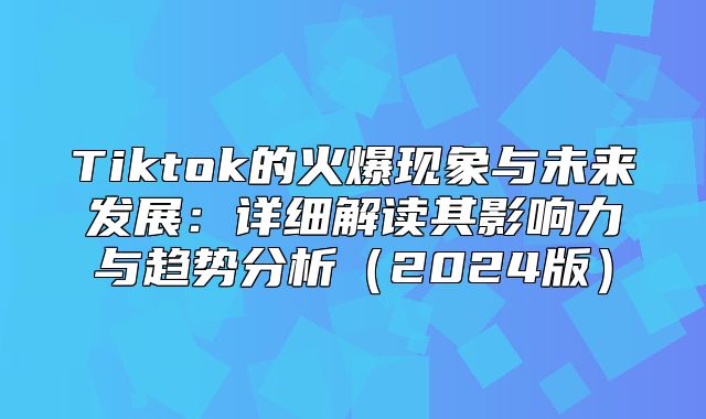 Tiktok的火爆现象与未来发展：详细解读其影响力与趋势分析2025版