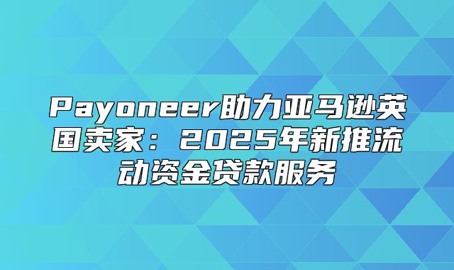Payoneer助力亚马逊英国卖家：2025年新推流动资金贷款服务