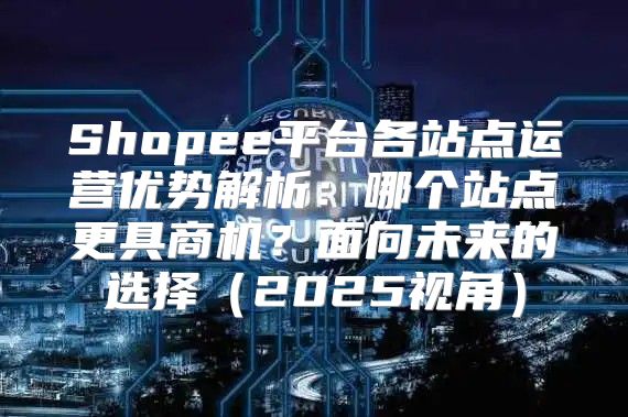 Shopee平台各站点运营优势解析：哪个站点更具商机？面向未来的选择2025视角