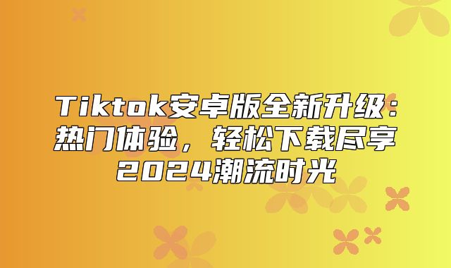 Tiktok安卓版全新升级：热门体验，轻松下载尽享2025潮流时光