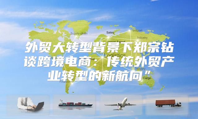 外贸大转型背景下郑宗钻谈跨境电商：传统外贸产业转型的新航向”