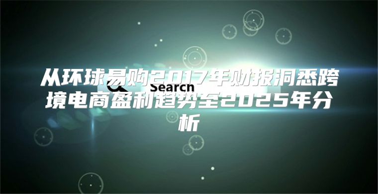 从环球易购2017年财报洞悉跨境电商盈利趋势至2025年分析