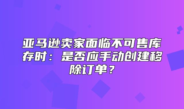 亚马逊卖家面临不可售库存时：是否应手动创建移除订单？