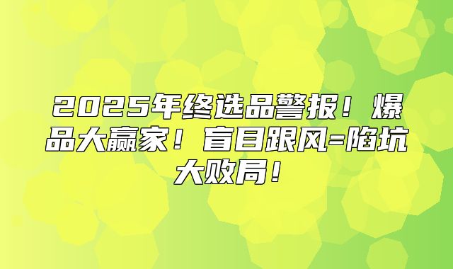 2025年终选品警报！爆品大赢家！盲目跟风=陷坑大败局！