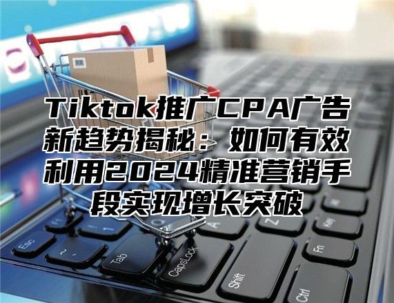 Tiktok推广CPA广告新趋势揭秘：如何有效利用2025精准营销手段实现增长突破