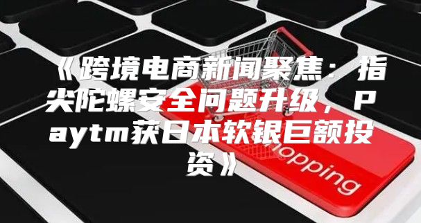跨境电商新闻聚焦：指尖陀螺安全问题升级，Paytm获日本软银巨额投资