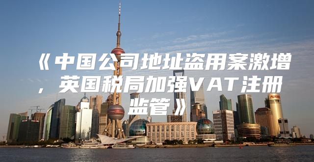 中国公司地址盗用案激增，英国税局加强VAT注册监管