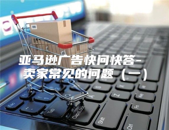 亚马逊广告快问快答- 卖家常见的问题一