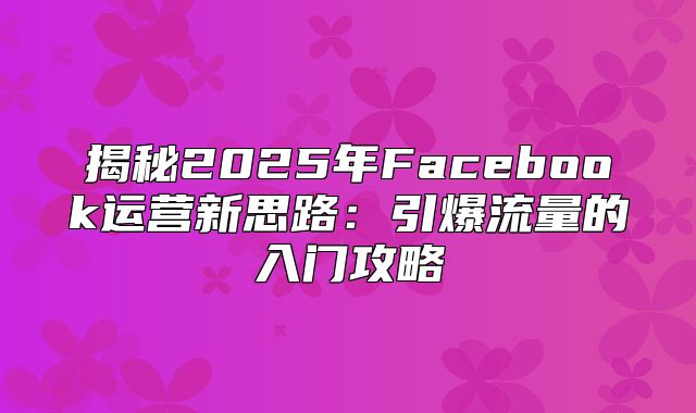 揭秘2025年Facebook运营新思路：引爆流量的入门攻略