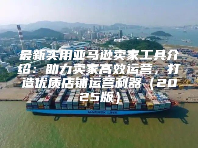 最新实用亚马逊卖家工具介绍：助力卖家高效运营，打造优质店铺运营利器2025版