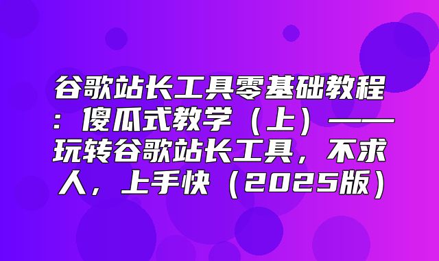 谷歌站长工具零基础教程：傻瓜式教学上——玩转谷歌站长工具，不求人，上手快2025版