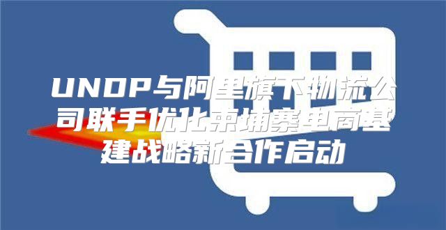 UNDP与阿里旗下物流公司联手优化柬埔寨电商基建战略新合作启动