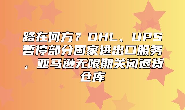 路在何方？DHL、UPS暂停部分国家进出口服务，亚马逊无限期关闭退货仓库