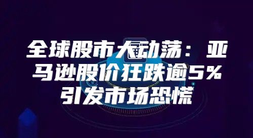 全球股市大动荡：亚马逊股价狂跌逾5%引发市场恐慌