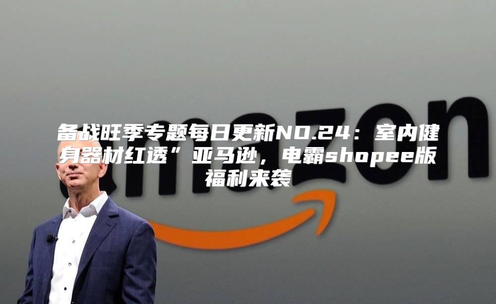 备战旺季专题每日更新NO.24：室内健身器材红透”亚马逊，电霸shopee版福利来袭