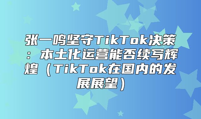 张一鸣坚守TikTok决策：本土化运营能否续写辉煌TikTok在国内的发展展望