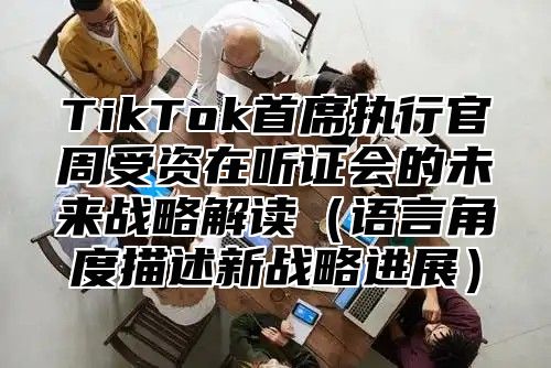 TikTok首席执行官周受资在听证会的未来战略解读语言角度描述新战略进展
