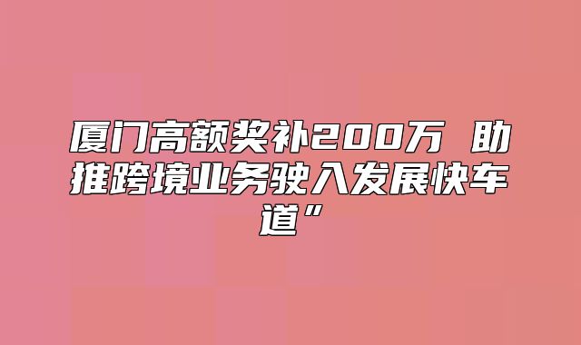 厦门高额奖补200万 助推跨境业务驶入发展快车道”