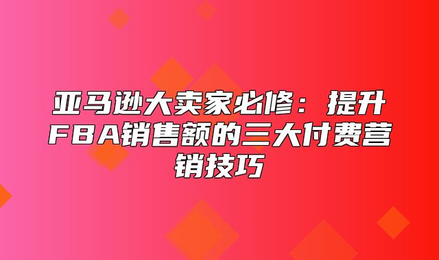 亚马逊大卖家必修：提升FBA销售额的三大付费营销技巧