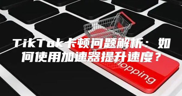 TikTok卡顿问题解析：如何使用加速器提升速度？