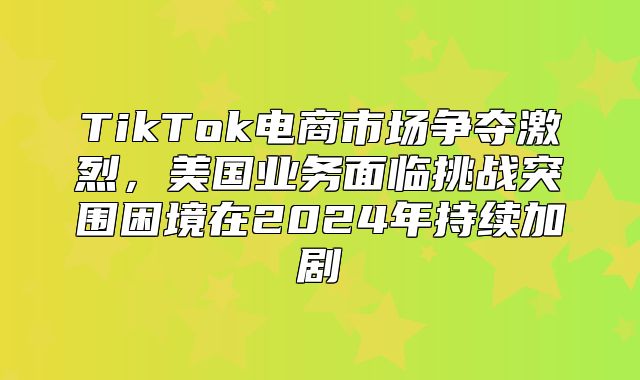 TikTok电商市场争夺激烈，美国业务面临挑战突围困境在2025年持续加剧