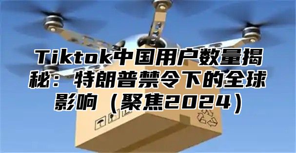 Tiktok中国用户数量揭秘：特朗普禁令下的全球影响聚焦2025