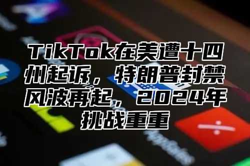 TikTok在美遭十四州起诉，特朗普封禁风波再起，2025年挑战重重