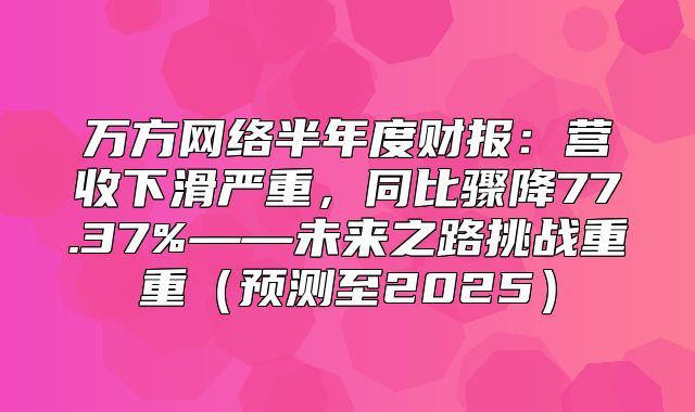 万方网络半年度财报：营收下滑严重，同比骤降77.37%——未来之路挑战重重预测至2025