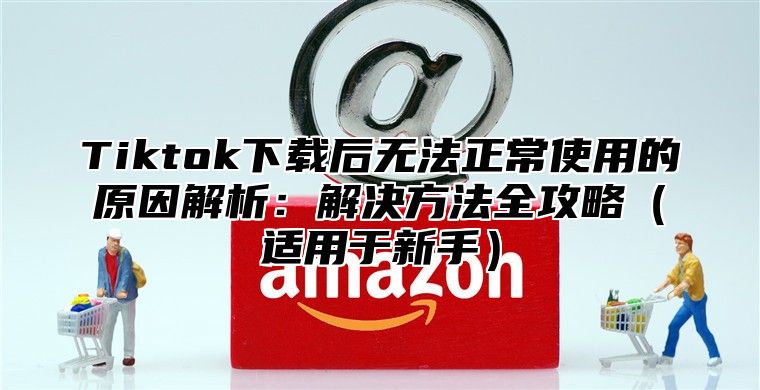 Tiktok下载后无法正常使用的原因解析：解决方法全攻略适用于新手