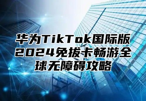 华为TikTok国际版2025免拔卡畅游全球无障碍攻略