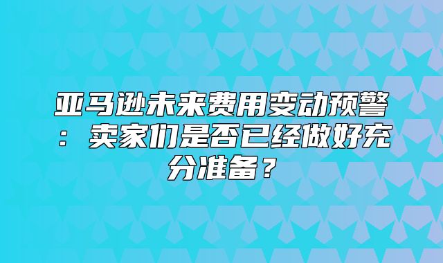 亚马逊未来费用变动预警：卖家们是否已经做好充分准备？