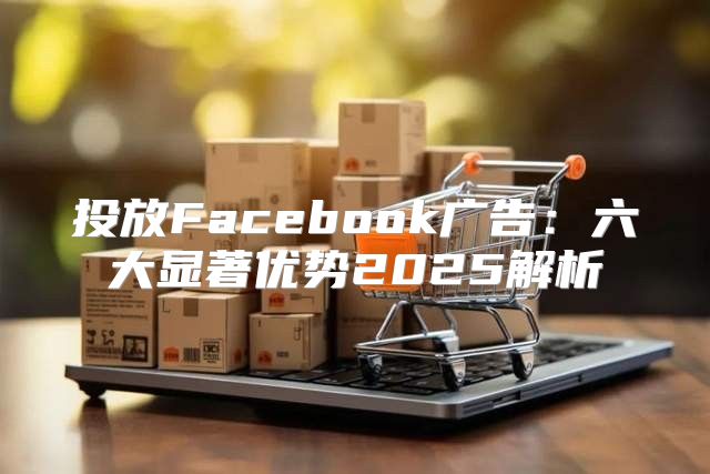 投放Facebook广告：六大显著优势2025解析