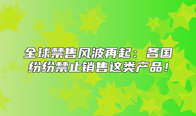 全球禁售风波再起：各国纷纷禁止销售这类产品！