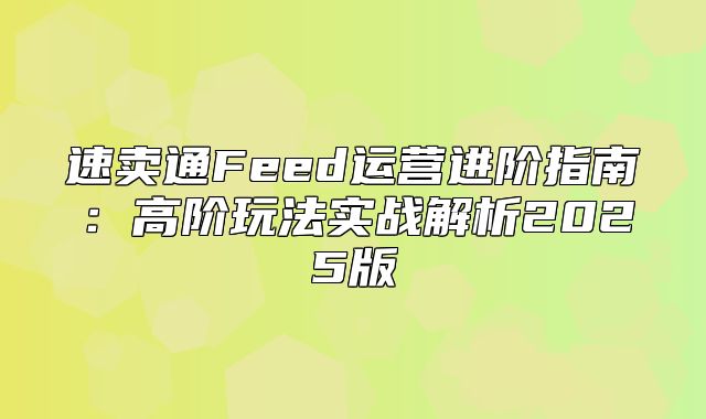速卖通Feed运营进阶指南：高阶玩法实战解析2025版