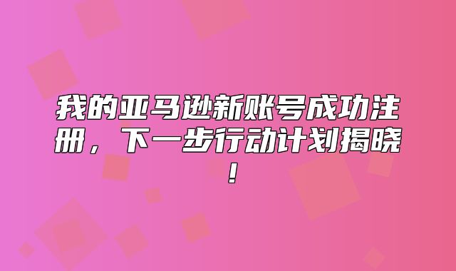 我的亚马逊新账号成功注册，下一步行动计划揭晓！