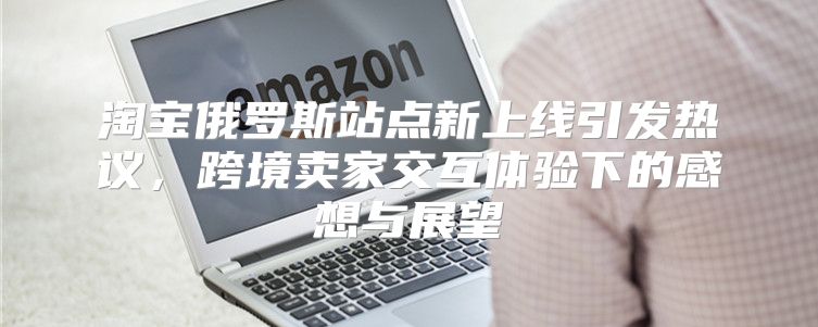淘宝俄罗斯站点新上线引发热议，跨境卖家交互体验下的感想与展望