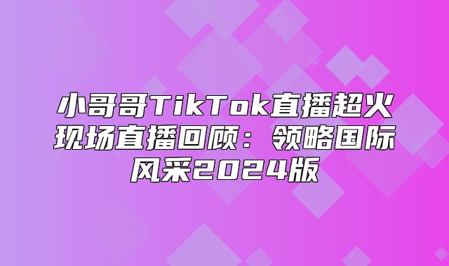小哥哥TikTok直播超火现场直播回顾：领略国际风采2025版