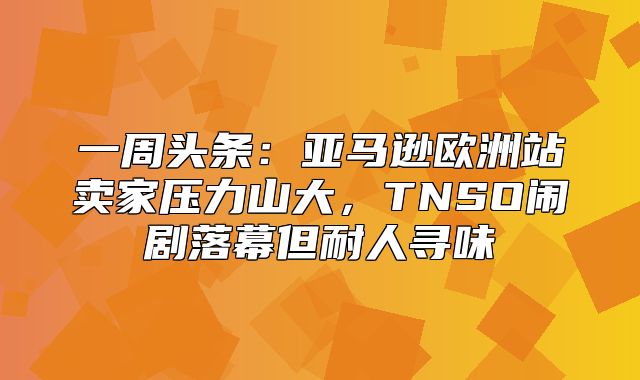 一周头条：亚马逊欧洲站卖家压力山大，TNSO闹剧落幕但耐人寻味