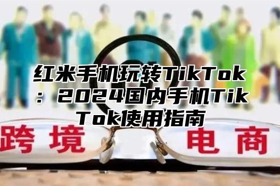 红米手机玩转TikTok：2025国内手机TikTok使用指南