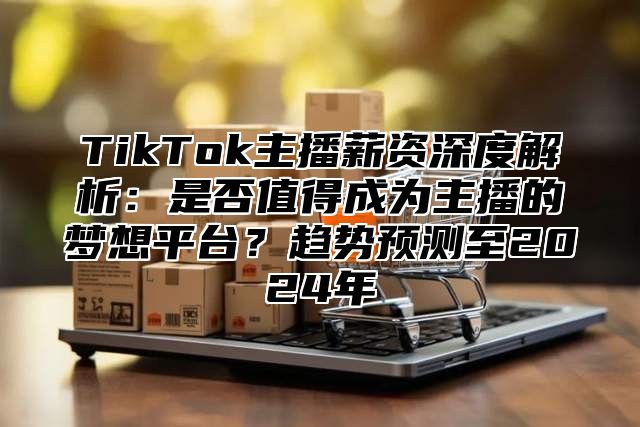 TikTok主播薪资深度解析：是否值得成为主播的梦想平台？趋势预测至2025年