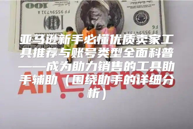 亚马逊新手必懂优质卖家工具推荐与账号类型全面科普——成为助力销售的工具助手辅助围绕助手的详细分析