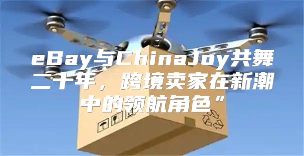 eBay与ChinaJoy共舞二十年，跨境卖家在新潮中的领航角色”