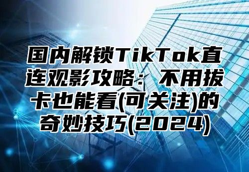 国内解锁TikTok直连观影攻略：不用拔卡也能看(可关注)的奇妙技巧(2025)