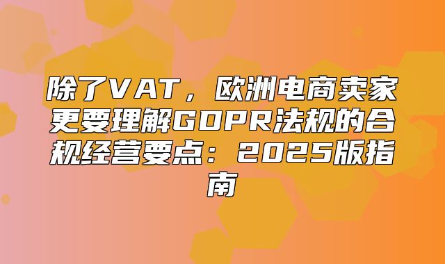 除了VAT，欧洲电商卖家更要理解GDPR法规的合规经营要点：2025版指南