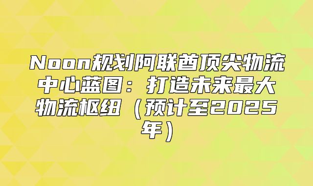 Noon规划阿联酋顶尖物流中心蓝图：打造未来最大物流枢纽预计至2025年