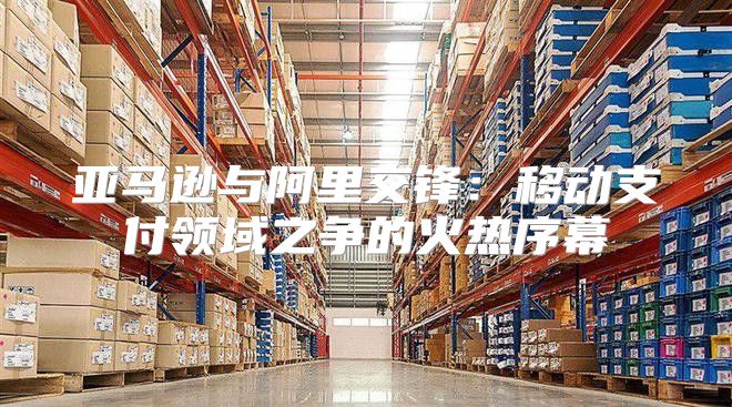 亚马逊与阿里交锋：移动支付领域之争的火热序幕