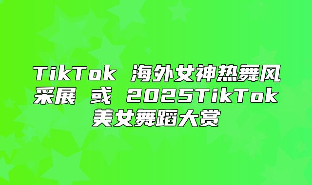 TikTok 海外女神热舞风采展 或 2025TikTok美女舞蹈大赏