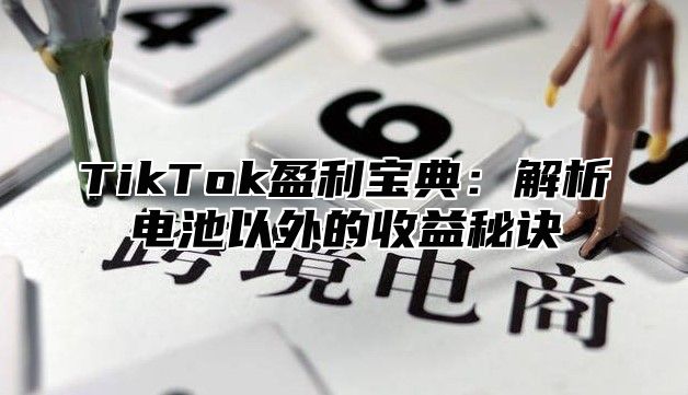 TikTok盈利宝典：解析电池以外的收益秘诀