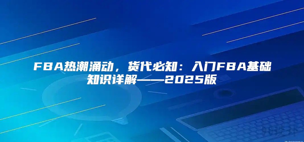 FBA热潮涌动，货代必知：入门FBA基础知识详解——2025版