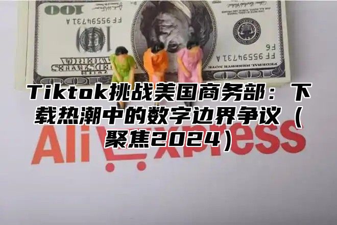 Tiktok挑战美国商务部：下载热潮中的数字边界争议聚焦2025